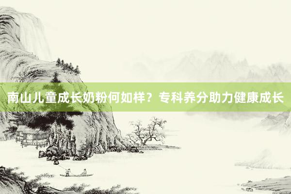 南山儿童成长奶粉何如样？专科养分助力健康成长